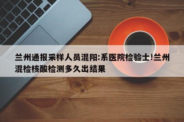 兰州通报采样人员混阳:系医院检验士!兰州混检核酸检测多久出结果