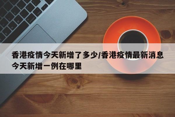 香港疫情今天新增了多少/香港疫情最新消息今天新增一例在哪里
