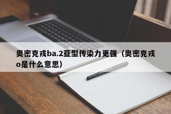 奥密克戎ba.2亚型传染力更强（奥密克戎o是什么意思）