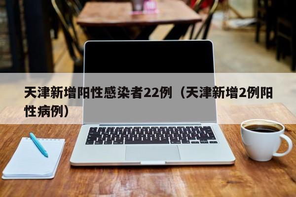 天津新增阳性感染者22例(天津新增2例阳性病例)