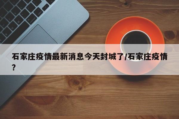 石家庄疫情最新消息今天封城了/石家庄疫情?