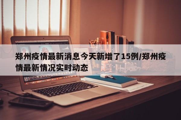 郑州疫情最新消息今天新增了15例/郑州疫情最新情况实时动态