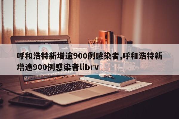 呼和浩特新增逾900例感染者,呼和浩特新增逾900例感染者librv