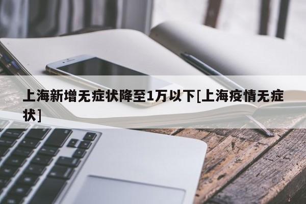 上海新增无症状降至1万以下[上海疫情无症状]