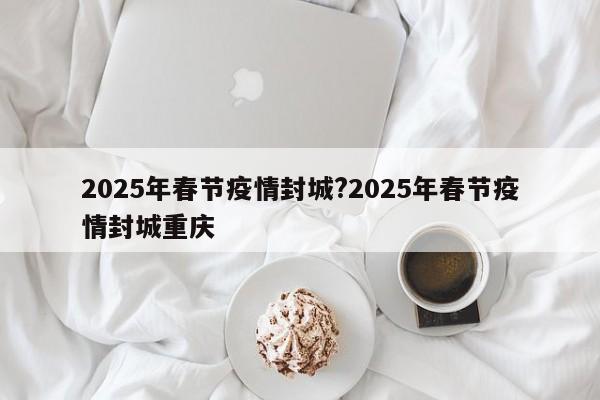 2025年春节疫情封城?2025年春节疫情封城重庆