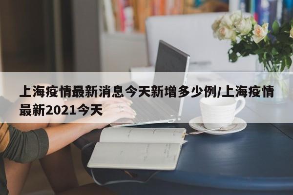 上海疫情最新消息今天新增多少例/上海疫情最新2021今天