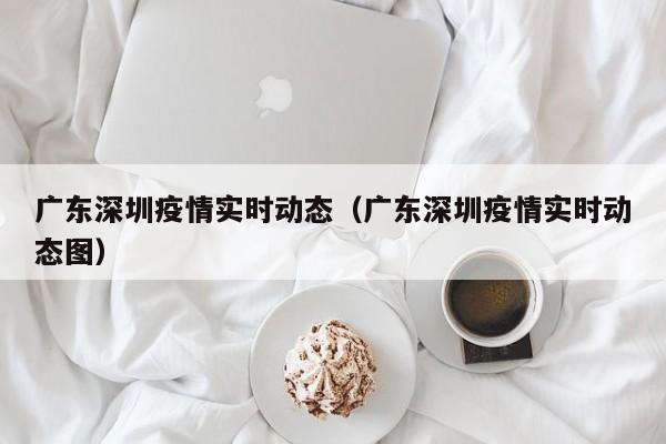 广东深圳疫情实时动态(广东深圳疫情实时动态图)