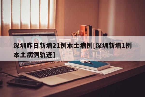 深圳昨日新增21例本土病例[深圳新增1例本土病例轨迹]