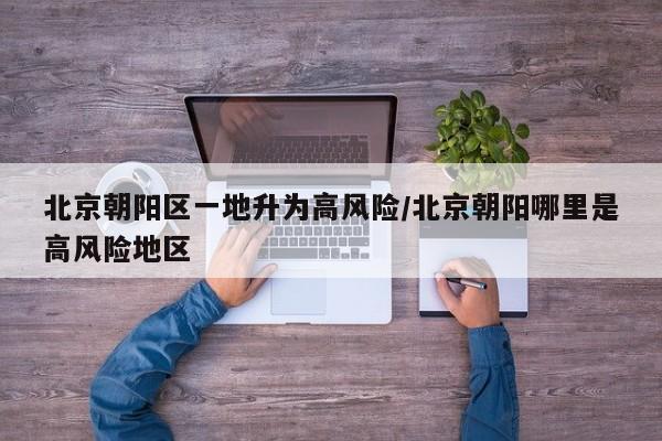 北京朝阳区一地升为高风险/北京朝阳哪里是高风险地区