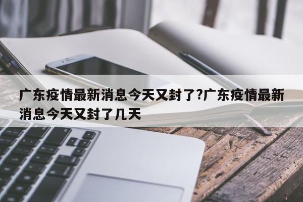 广东疫情最新消息今天又封了?广东疫情最新消息今天又封了几天