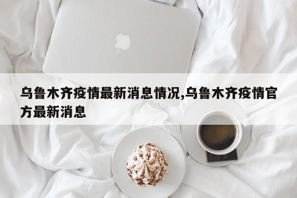 乌鲁木齐疫情最新消息情况,乌鲁木齐疫情官方最新消息