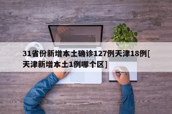 31省份新增本土确诊127例天津18例[天津新增本土1例哪个区]