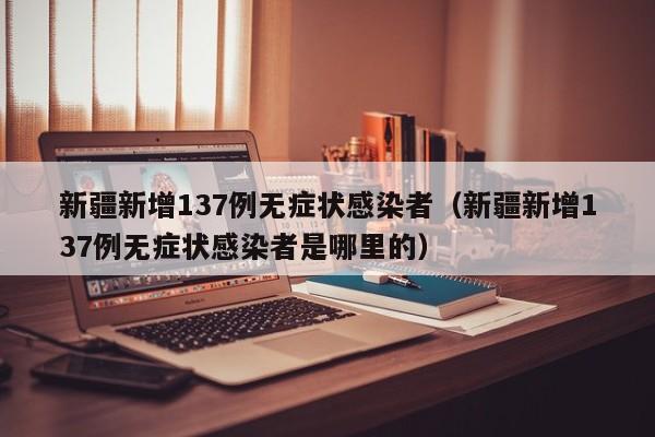 新疆新增137例无症状感染者（新疆新增137例无症状感染者是哪里的）