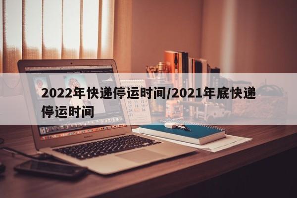 2022年快递停运时间/2021年底快递停运时间
