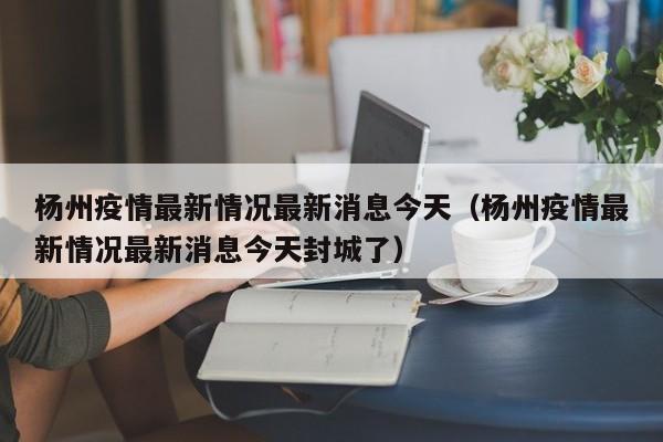 杨州疫情最新情况最新消息今天（杨州疫情最新情况最新消息今天封城了）