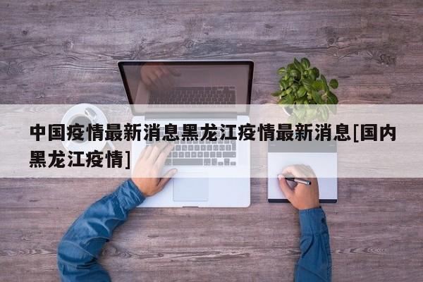 中国疫情最新消息黑龙江疫情最新消息[国内黑龙江疫情]