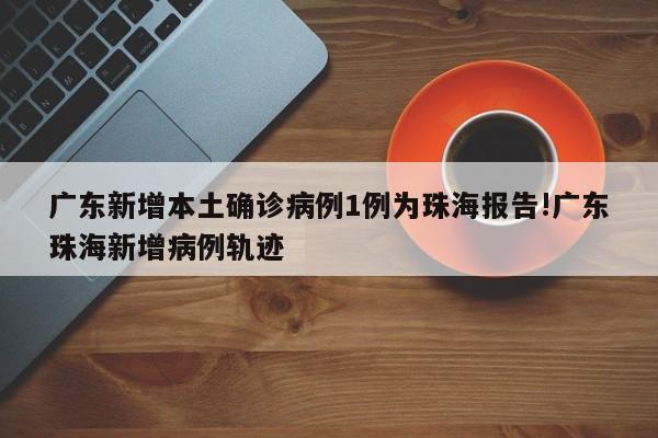 广东新增本土确诊病例1例为珠海报告!广东珠海新增病例轨迹