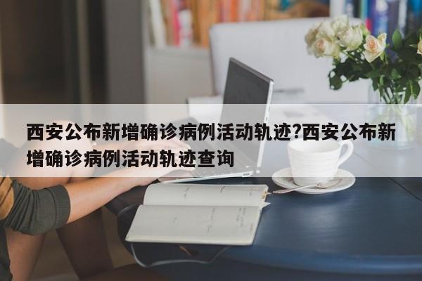 西安公布新增确诊病例活动轨迹?西安公布新增确诊病例活动轨迹查询