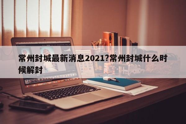 常州封城最新消息2021?常州封城什么时候解封
