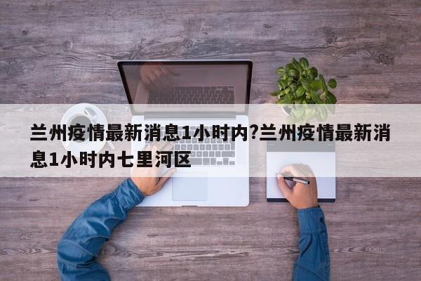 兰州疫情最新消息1小时内?兰州疫情最新消息1小时内七里河区