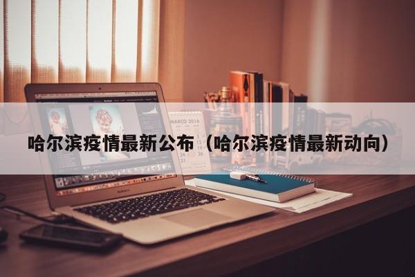 哈尔滨疫情最新公布(哈尔滨疫情最新动向)