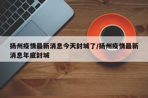 扬州疫情最新消息今天封城了/扬州疫情最新消息年底封城