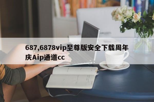 687,6878vip至尊版安全下载周年庆Aip通道cc