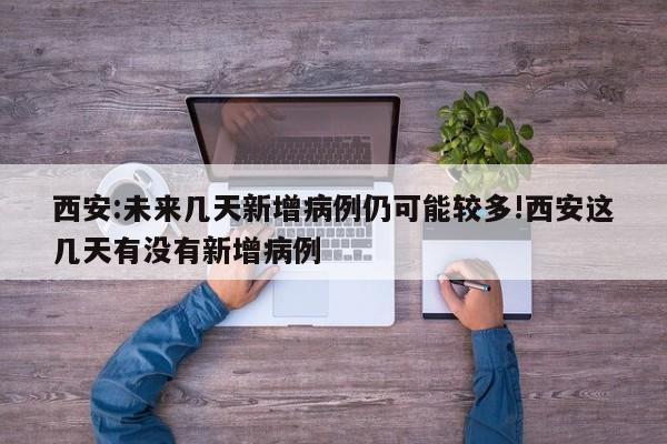西安:未来几天新增病例仍可能较多!西安这几天有没有新增病例