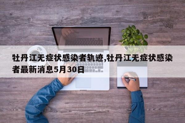 牡丹江无症状感染者轨迹,牡丹江无症状感染者最新消息5月30日