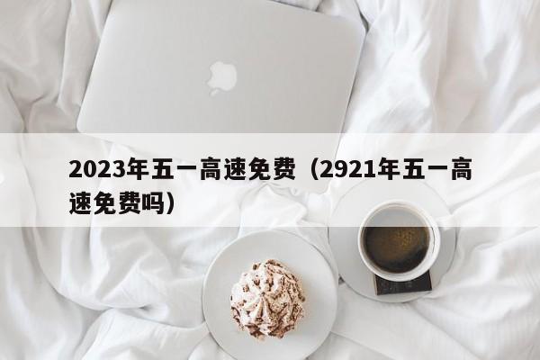 2023年五一高速免费（2921年五一高速免费吗）