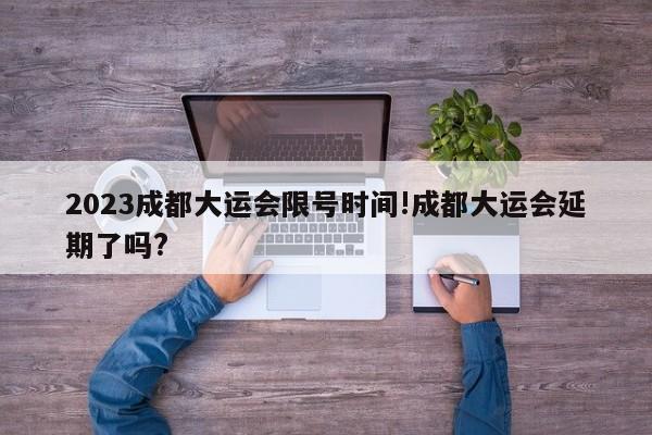 2023成都大运会限号时间!成都大运会延期了吗?