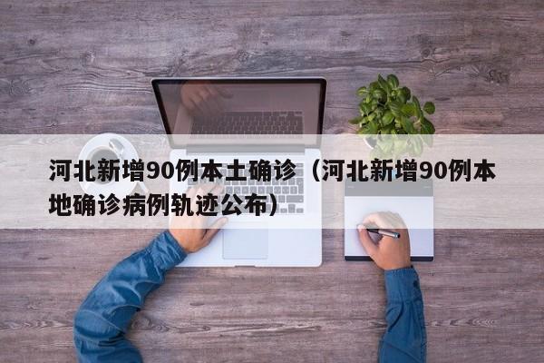 河北新增90例本土确诊（河北新增90例本地确诊病例轨迹公布）