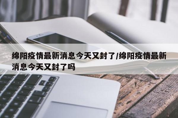 绵阳疫情最新消息今天又封了/绵阳疫情最新消息今天又封了吗