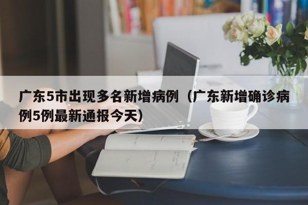广东5市出现多名新增病例(广东新增确诊病例5例最新通报今天)