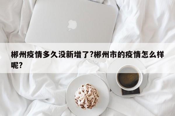 郴州疫情多久没新增了?郴州市的疫情怎么样呢?