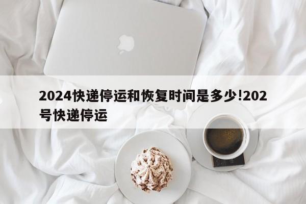 2024快递停运和恢复时间是多少!202号快递停运