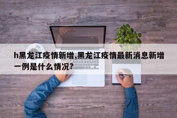 h黑龙江疫情新增,黑龙江疫情最新消息新增一例是什么情况?