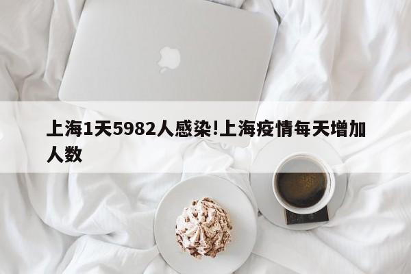 上海1天5982人感染!上海疫情每天增加人数