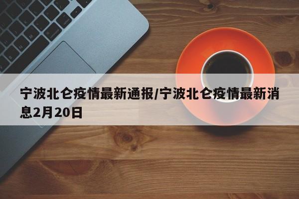 宁波北仑疫情最新通报/宁波北仑疫情最新消息2月20日