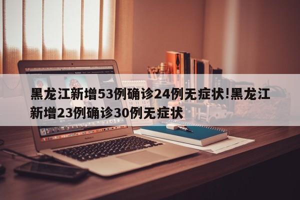 黑龙江新增53例确诊24例无症状!黑龙江新增23例确诊30例无症状