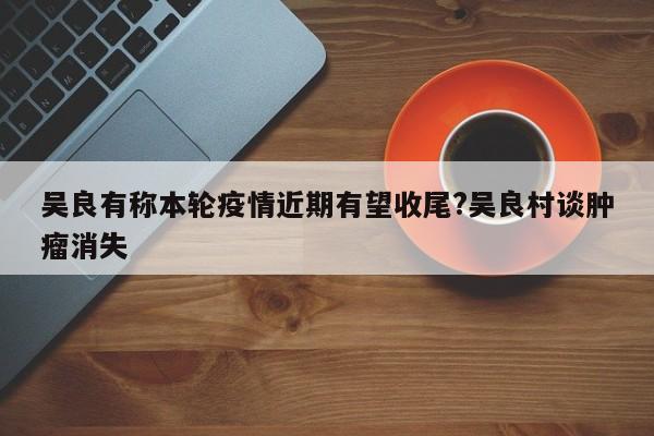 吴良有称本轮疫情近期有望收尾?吴良村谈肿瘤消失