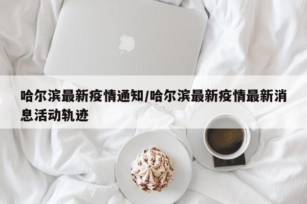 哈尔滨最新疫情通知/哈尔滨最新疫情最新消息活动轨迹